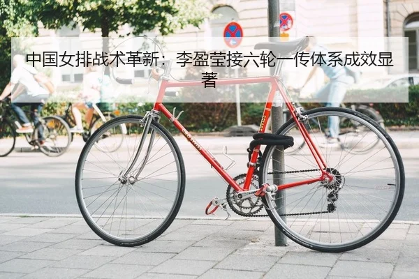 中国女排战术革新：李盈莹接六轮一传体系成效显著